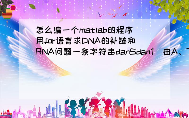 怎么编一个matlab的程序用for语言求DNA的补链和RNA问题一条字符串danSdan1（由A、T、G、C构成）表式DNA的一条链输出：1.DNA中与之对应的另外一条链2.对应mRNA的结构(字符串表示)3.由mRNA控制合成的