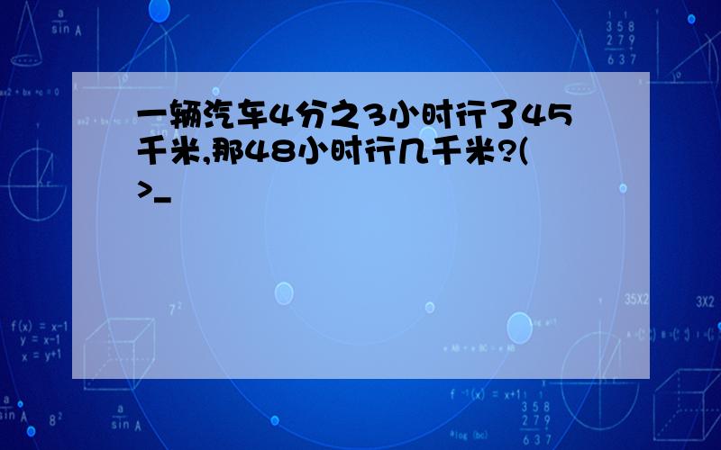 一辆汽车4分之3小时行了45千米,那48小时行几千米?(>_