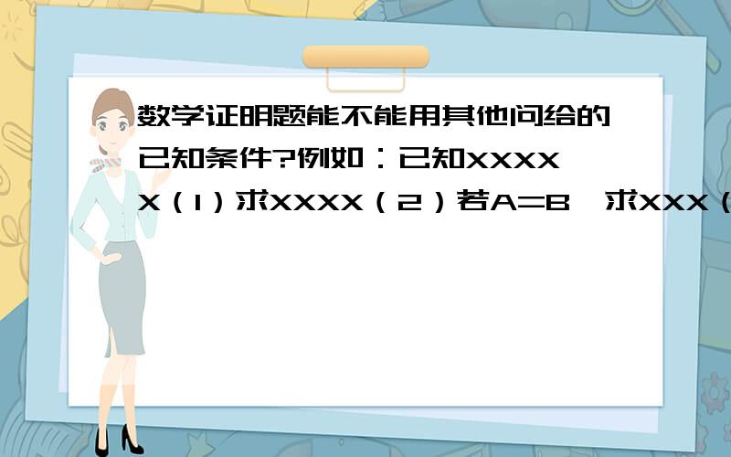 数学证明题能不能用其他问给的已知条件?例如：已知XXXXX（1）求XXXX（2）若A=B,求XXX（3）若X=X,求XXX写（3）的时候可不可以用（2）中给出的A=B?如果没有写“若”可不可以?