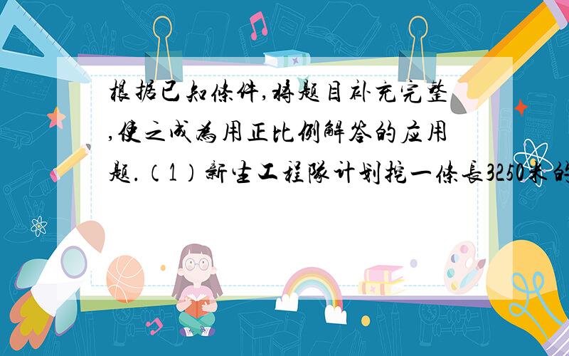 根据已知条件,将题目补充完整,使之成为用正比例解答的应用题.（1）新生工程队计划挖一条长3250米的水渠，结果3天修完210米，（ （2）一列火车6小时行360千米，（ （3）李师傅5小时可以制