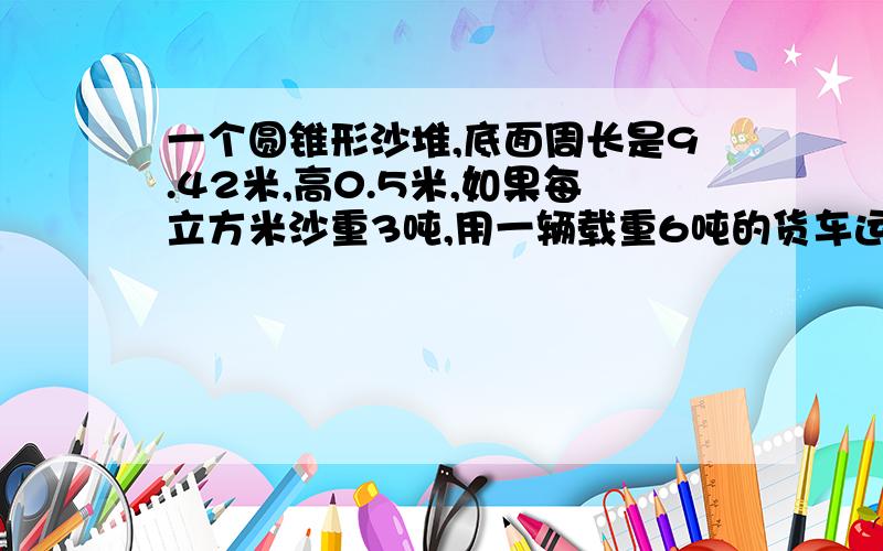 一个圆锥形沙堆,底面周长是9.42米,高0.5米,如果每立方米沙重3吨,用一辆载重6吨的货车运几次才能运完