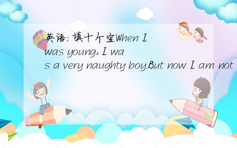 英语:填十个空When I was young,I was a very naughty boy.But now I am not naughty any more.I often made troubles which made both my father and mother very worried. I liked watching TV all the day and I didn't like to go to bed early.I often forgo