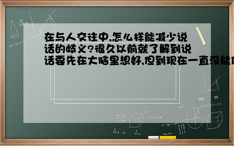 在与人交往中,怎么样能减少说话的歧义?很久以前就了解到说话要先在大脑里想好,但到现在一直没能做好这个.还是直接给说,或每一句都是一边说一边想.请问怎么样可以做好说前在大脑里想