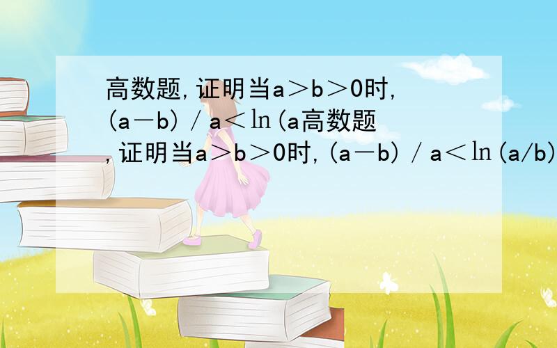 高数题,证明当a＞b＞0时,(a－b)／a＜㏑(a高数题,证明当a＞b＞0时,(a－b)／a＜㏑(a/b)＜(a－b)／b