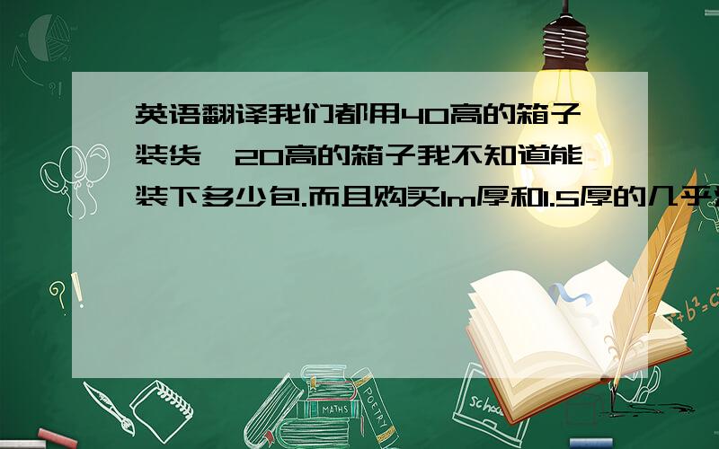 英语翻译我们都用40高的箱子装货,20高的箱子我不知道能装下多少包.而且购买1m厚和1.5厚的几乎没有,我就更不知道一个箱子能装多少包了.机器的别翻译了！