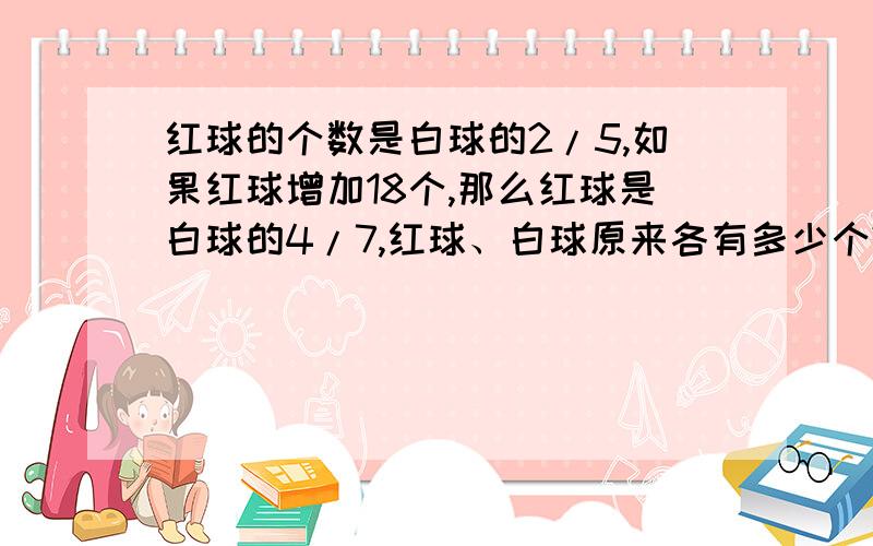 红球的个数是白球的2/5,如果红球增加18个,那么红球是白球的4/7,红球、白球原来各有多少个?急用!