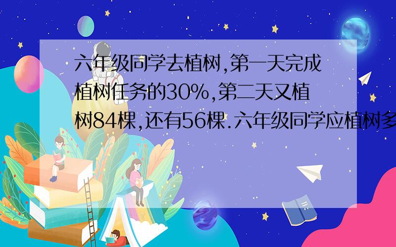 六年级同学去植树,第一天完成植树任务的30%,第二天又植树84棵,还有56棵.六年级同学应植树多少棵?要算数方法 和解法