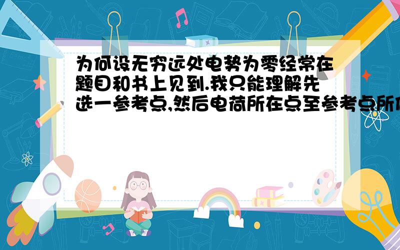 为何设无穷远处电势为零经常在题目和书上见到.我只能理解先选一参考点,然后电荷所在点至参考点所做功和电荷量之比为两点电势差,即电势；而参考点电势为零是因为做功为零.请按我理解