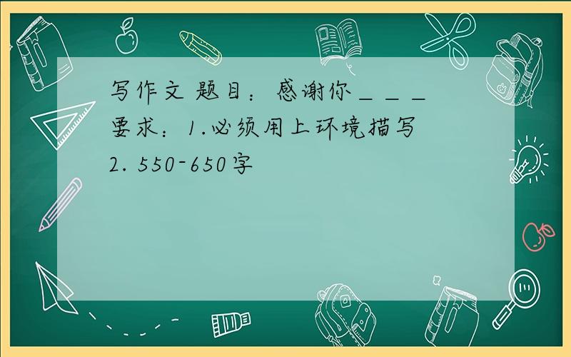 写作文 题目：感谢你＿＿＿ 要求：1.必须用上环境描写 2. 550-650字