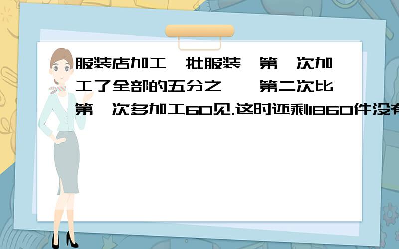 服装店加工一批服装,第一次加工了全部的五分之一,第二次比第一次多加工60见.这时还剩1860件没有加工.批服装共多少件、