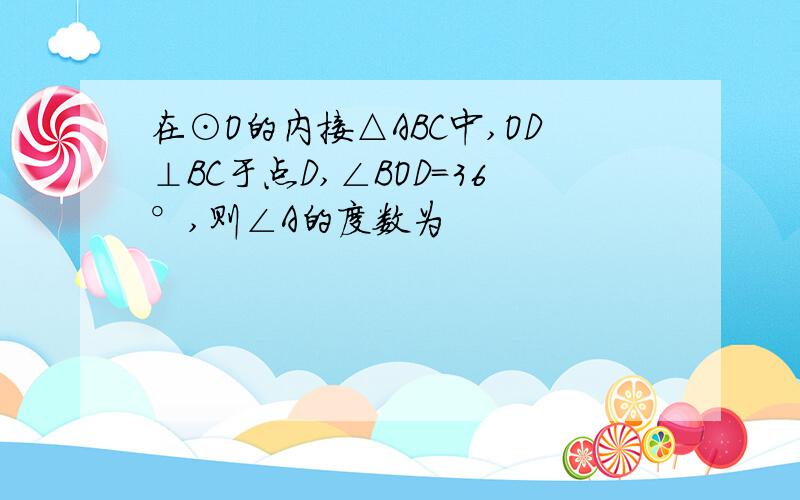 在⊙O的内接△ABC中,OD⊥BC于点D,∠BOD=36°,则∠A的度数为