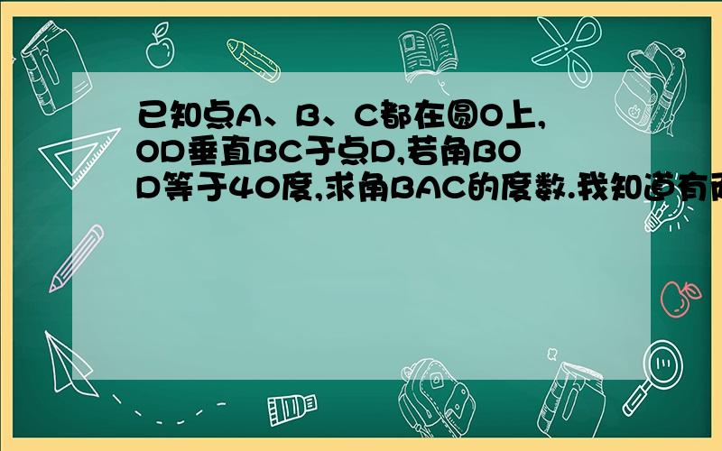 已知点A、B、C都在圆O上,OD垂直BC于点D,若角BOD等于40度,求角BAC的度数.我知道有两种拜托各位了 3Q已知点A、B、C都在圆O上,OD垂直BC于点D,若角BOD等于40度,求角BAC的度数.我知道有两种可能性.都是