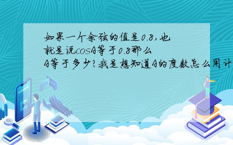 如果一个余弦的值是0.8,也就是说cosA等于0.8那么A等于多少?我是想知道A的度数怎么用计算器计算,是不是不能用计算器算啊各位大哥,给小弟我说说好吗我是想知道过程怎么用计算器算