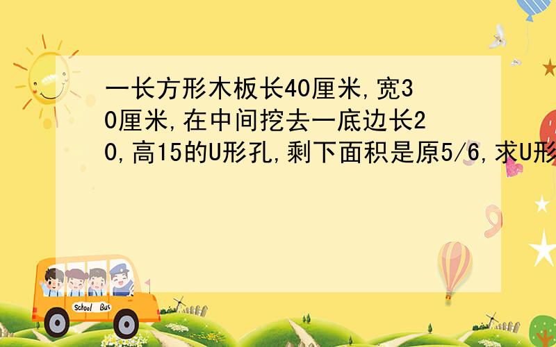 一长方形木板长40厘米,宽30厘米,在中间挖去一底边长20,高15的U形孔,剩下面积是原5/6,求U形孔宽度