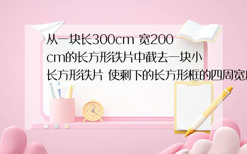 从一块长300cm 宽200cm的长方形铁片中截去一块小长方形铁片 使剩下的长方形框的四周宽度一从一块长300cm 宽200cm的长方形铁片中截去一块小长方形铁片 使剩下的长方形框的四周宽度一样 并且