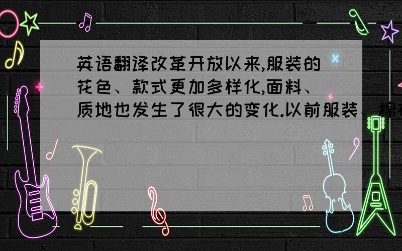 英语翻译改革开放以来,服装的花色、款式更加多样化,面料、质地也发生了很大的变化.以前服装、棉布和日用纺织品都要凭布票,为了尽可能地节约,购买服装的标准是耐磨和耐赃,灰、黑、蓝