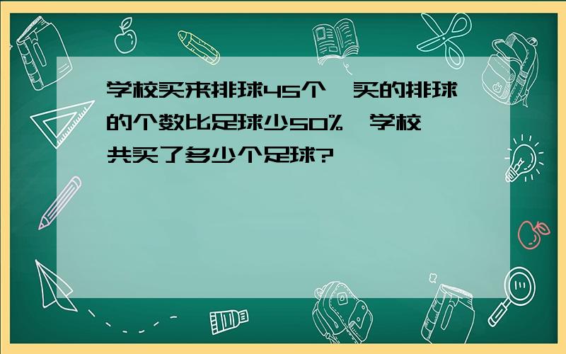 学校买来排球45个,买的排球的个数比足球少50%,学校一共买了多少个足球?