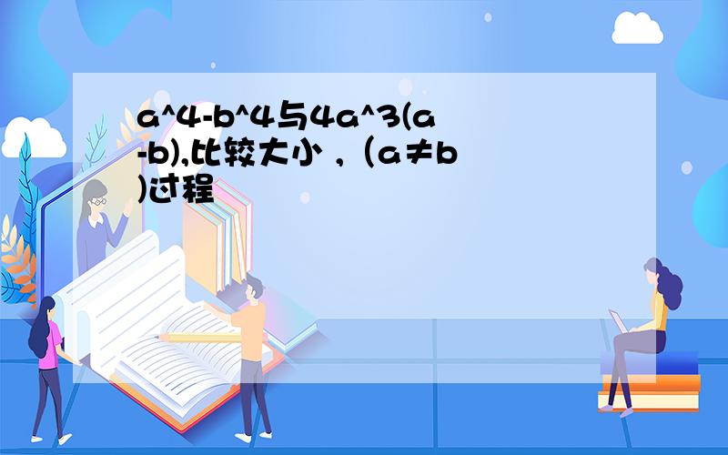 a^4-b^4与4a^3(a-b),比较大小 ,（a≠b)过程