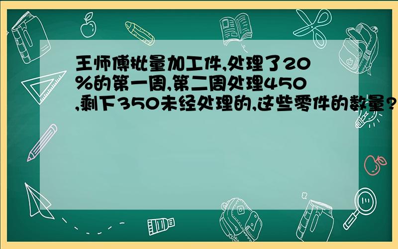 王师傅批量加工件,处理了20％的第一周,第二周处理450,剩下350未经处理的,这些零件的数量?