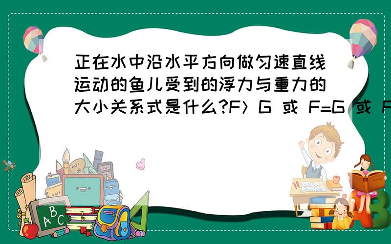 正在水中沿水平方向做匀速直线运动的鱼儿受到的浮力与重力的大小关系式是什么?F＞G 或 F=G 或 F＜G,但不为0 或 F=0