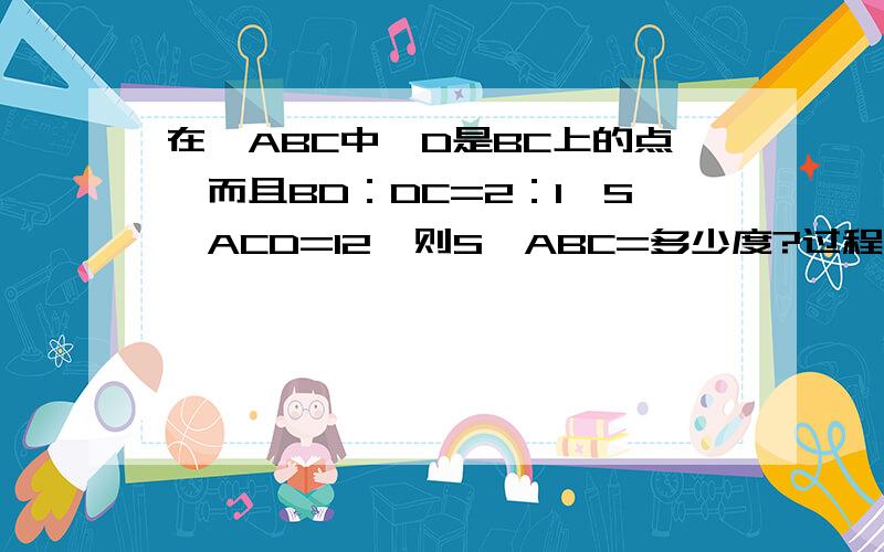 在△ABC中,D是BC上的点,而且BD：DC=2：1,S△ACD=12,则S△ABC=多少度?过程~明天要检查呀!好心人帮帮忙吧~~~~~~~~~~