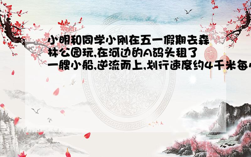 小明和同学小刚在五一假期去森林公园玩,在河边的A码头租了一艘小船,逆流而上,划行速度约4千米每小时到B码头后沿路返回,速度增加了2千米每时,回到A码头比去时少花了20分钟问：同学小刚