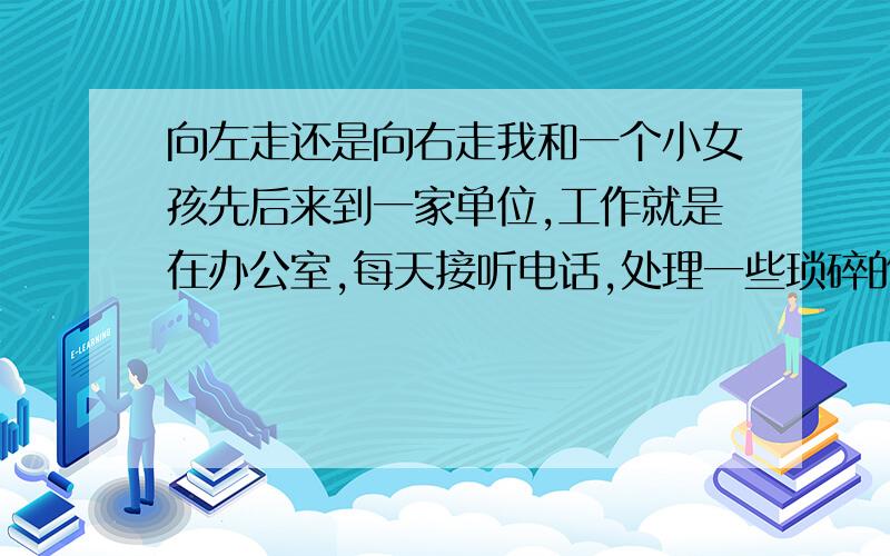 向左走还是向右走我和一个小女孩先后来到一家单位,工作就是在办公室,每天接听电话,处理一些琐碎的事情,公司制度不是很完善,所以工作安排和分配等方面也不是很合理.弄得我们每天都不