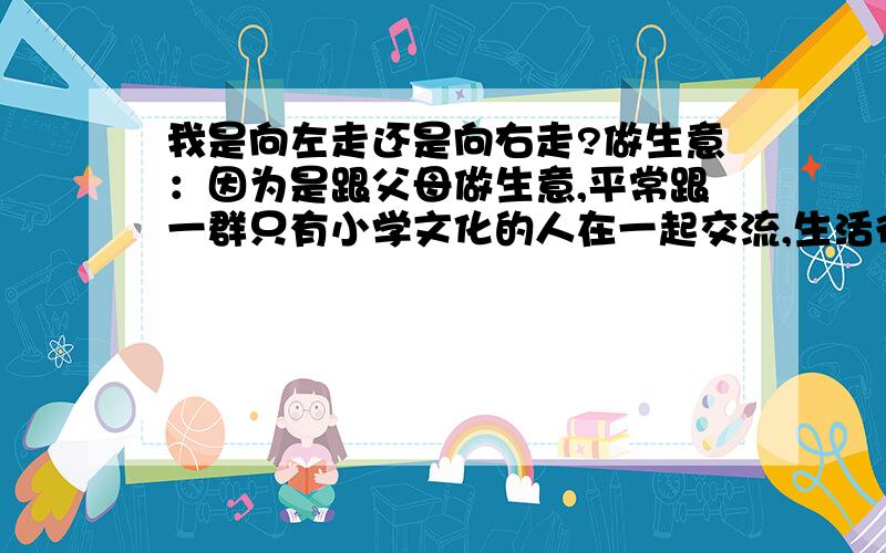 我是向左走还是向右走?做生意：因为是跟父母做生意,平常跟一群只有小学文化的人在一起交流,生活很平谈,感觉自己能力很难提高,而且,自己跟父亲的意见不和,经常吵架.可是,这生意一年能