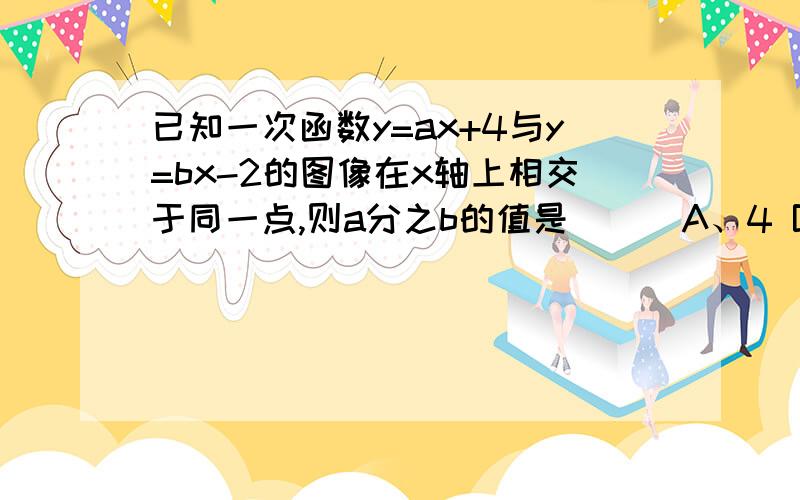 已知一次函数y=ax+4与y=bx-2的图像在x轴上相交于同一点,则a分之b的值是（ ） A、4 B、-2 C、2分之1 D、-2已知一次函数y=ax+4与y=bx-2的图像在x轴上相交于同一点,则a分之b的值是（ ）A、4 B、-2 C、2分