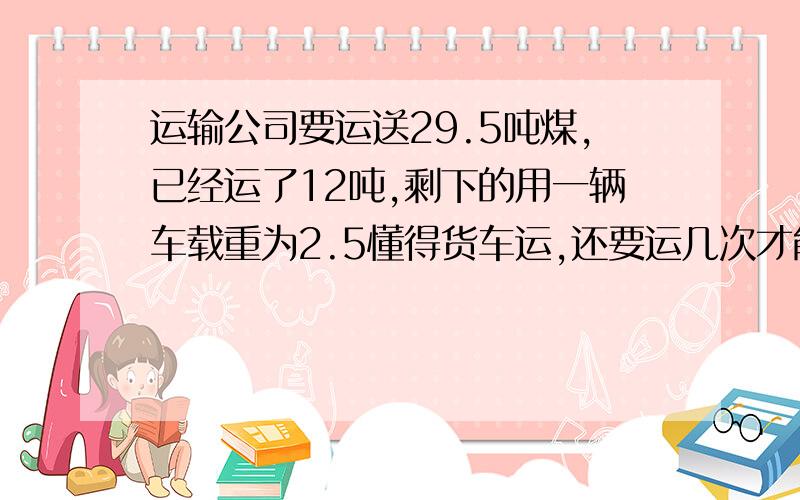 运输公司要运送29.5吨煤,已经运了12吨,剩下的用一辆车载重为2.5懂得货车运,还要运几次才能运完?方程解