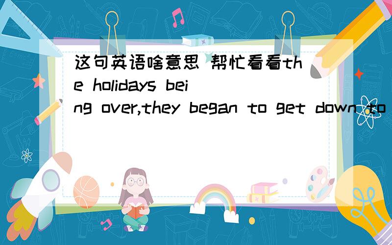 这句英语啥意思 帮忙看看the holidays being over,they began to get down to business.这里的the holidays being over为什么这么用啊 后面不是过去时吗 所以不明白 还有这里的OVER做什么成分啊