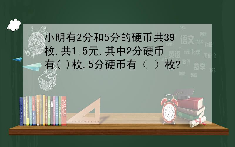 小明有2分和5分的硬币共39枚,共1.5元,其中2分硬币有( )枚,5分硬币有（ ）枚?