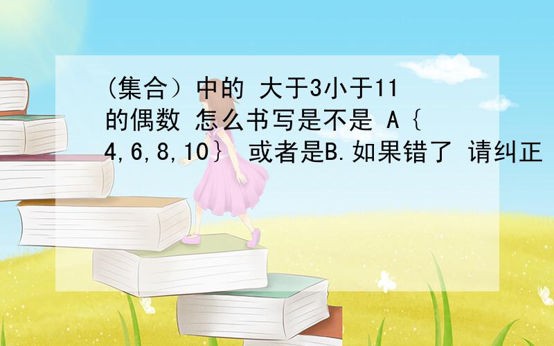 (集合）中的 大于3小于11的偶数 怎么书写是不是 A｛4,6,8,10｝ 或者是B.如果错了 请纠正