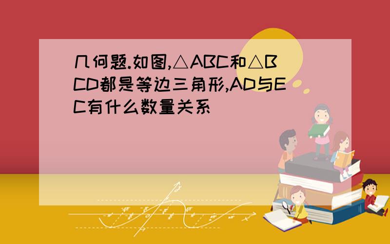 几何题.如图,△ABC和△BCD都是等边三角形,AD与EC有什么数量关系