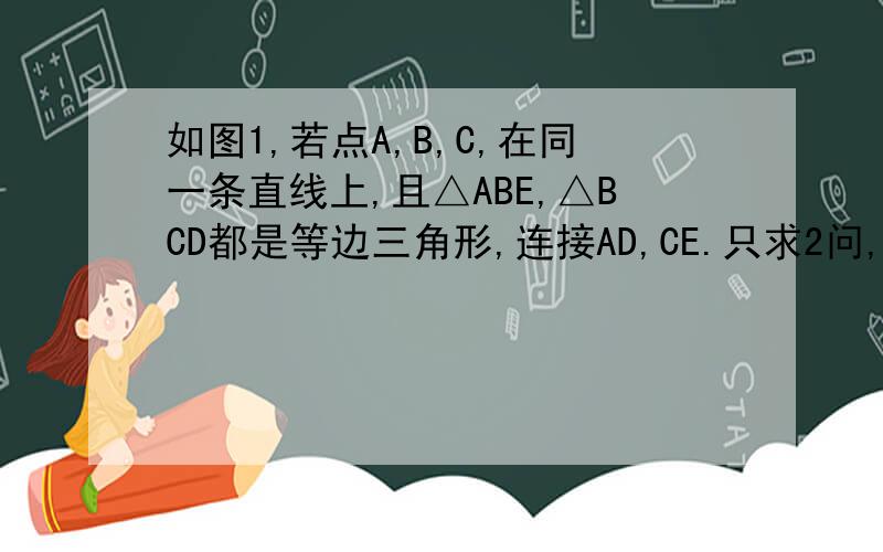 如图1,若点A,B,C,在同一条直线上,且△ABE,△BCD都是等边三角形,连接AD,CE.只求2问,清晰说明有三角形全等格式如：因为在三角形.和三角形.中三个条件（ASS SAS SSS AAS）