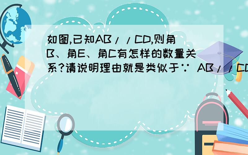 如图,已知AB//CD,则角B、角E、角C有怎样的数量关系?请说明理由就是类似于∵ AB//CD (已知)∴ 角ABC=角BCD (两直线平行,同位角相等)这样的