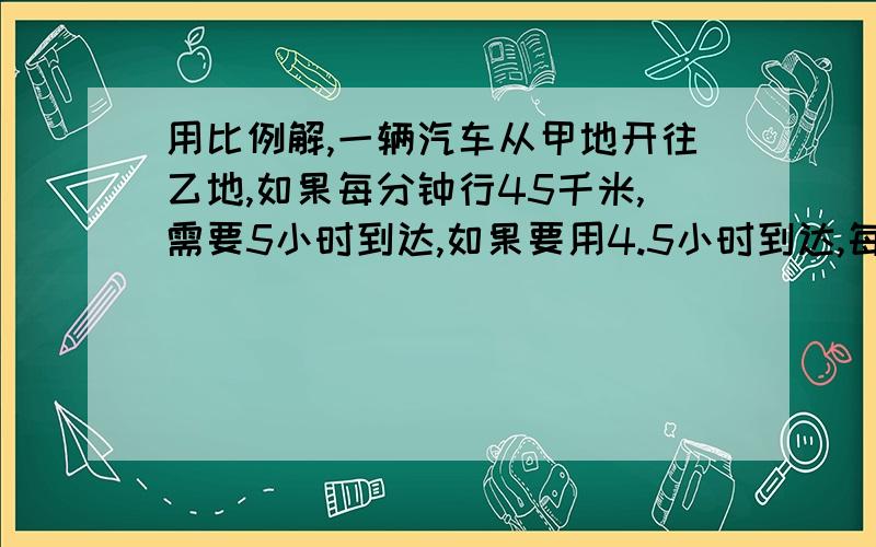 用比例解,一辆汽车从甲地开往乙地,如果每分钟行45千米,需要5小时到达,如果要用4.5小时到达,每小时行多少