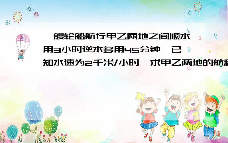 一艘轮船航行甲乙两地之间顺水用3小时逆水多用45分钟,已知水速为2千米/小时,求甲乙两地的航程?