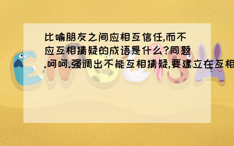 比喻朋友之间应相互信任,而不应互相猜疑的成语是什么?同题.呵呵.强调出不能互相猜疑,要建立在互相信任的基础上.成语,短句,谚语或者名言名句均可.先谢谢这位朋友.急用.