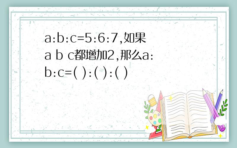 a:b:c=5:6:7,如果a b c都增加2,那么a:b:c=( ):( ):( )