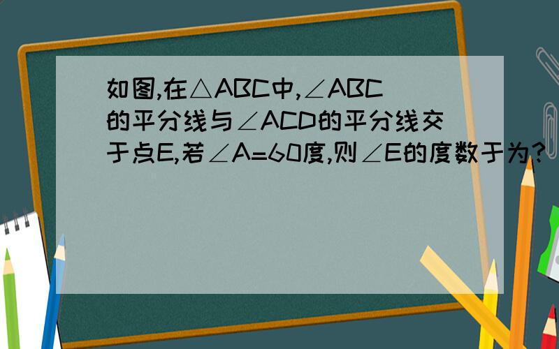 如图,在△ABC中,∠ABC的平分线与∠ACD的平分线交于点E,若∠A=60度,则∠E的度数于为?