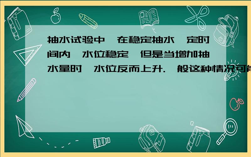 抽水试验中,在稳定抽水一定时间内,水位稳定,但是当增加抽水量时,水位反而上升.一般这种情况可能有什我也是这么考虑的，抽水是在灰岩岩溶发育地区，会不会是由于抽水量增大，导致抽