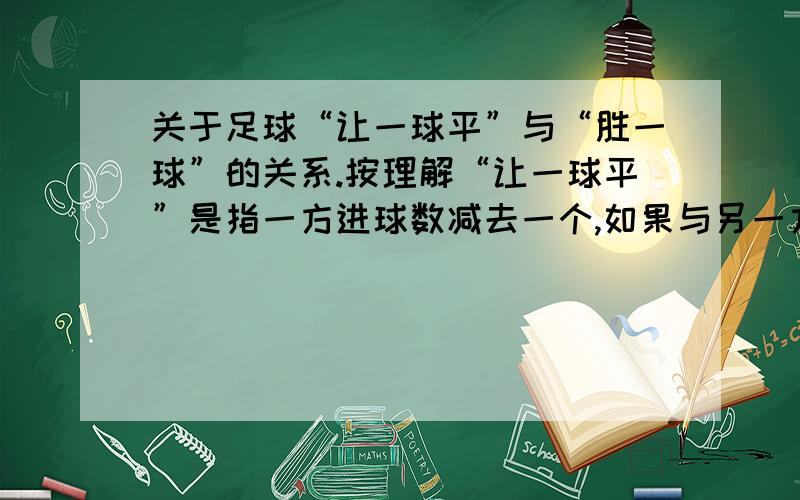 关于足球“让一球平”与“胜一球”的关系.按理解“让一球平”是指一方进球数减去一个,如果与另一方进球数相同,则算买中.“胜一球”是指一方进球数比另一方多一球.从结果上来看都是