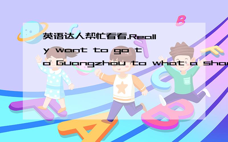 英语达人帮忙看看.Really want to go to Guangzhou to what a shame you unfortunately don't have time 这样有语病么?原句:真想去广州像你学习,可惜没有时间真是遗憾.