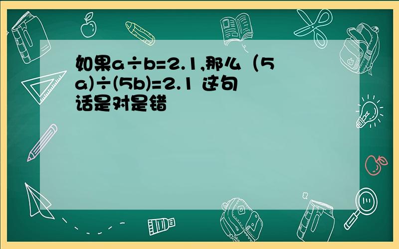 如果a÷b=2.1,那么（5a)÷(5b)=2.1 这句话是对是错