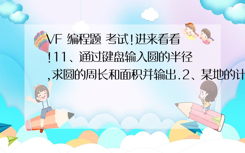 VF 编程题 考试!进来看看!11、通过键盘输入圆的半径,求圆的周长和面积并输出.2、某地的计程车收费规则为：不超过2公里时,一律收取6元.超过部分每公里加收1.8元.编程根据行车里程计算应付