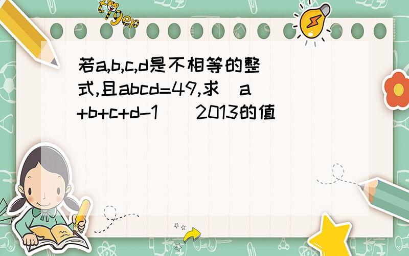 若a,b,c,d是不相等的整式,且abcd=49,求（a+b+c+d-1)^2013的值