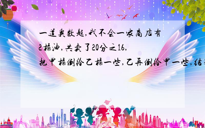 一道奥数题,我不会一家商店有2桶油,共卖了20分之16,把甲桶倒给乙桶一些,乙再倒给甲一些,结果甲是乙的3倍.请问,甲桶和乙桶,各卖去多少油?