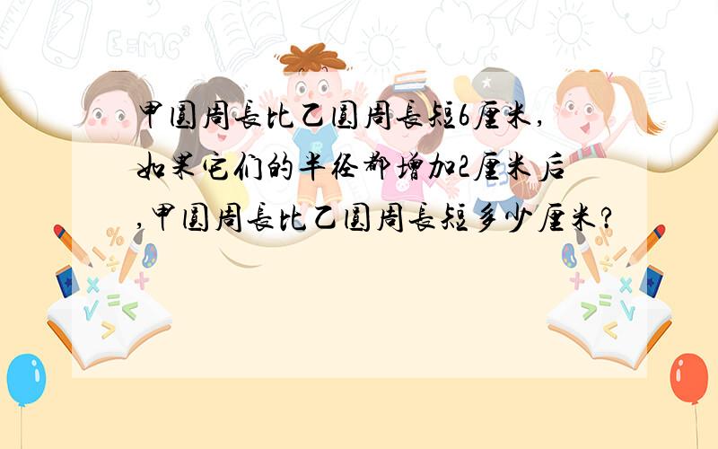 甲圆周长比乙圆周长短6厘米,如果它们的半径都增加2厘米后,甲圆周长比乙圆周长短多少厘米?