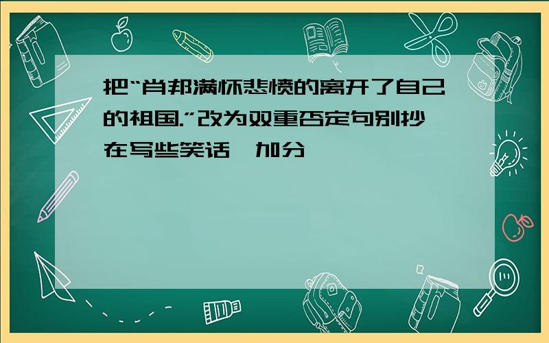 把“肖邦满怀悲愤的离开了自己的祖国.”改为双重否定句别抄在写些笑话,加分